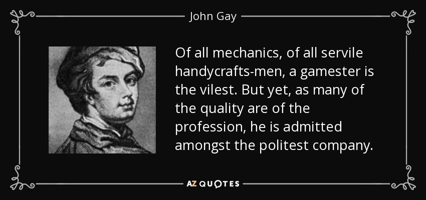 Of all mechanics, of all servile handycrafts-men, a gamester is the vilest. But yet, as many of the quality are of the profession, he is admitted amongst the politest company. - John Gay