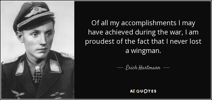 Of all my accomplishments I may have achieved during the war, I am proudest of the fact that I never lost a wingman. - Erich Hartmann