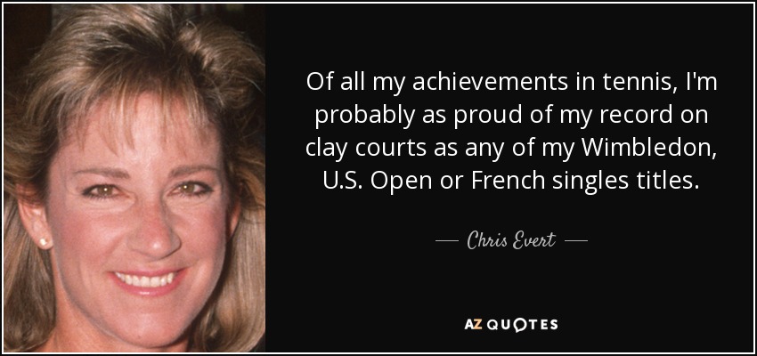 Of all my achievements in tennis, I'm probably as proud of my record on clay courts as any of my Wimbledon, U.S. Open or French singles titles. - Chris Evert