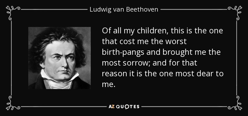 Of all my children, this is the one that cost me the worst birth-pangs and brought me the most sorrow; and for that reason it is the one most dear to me. - Ludwig van Beethoven