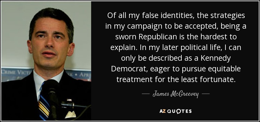 Of all my false identities, the strategies in my campaign to be accepted, being a sworn Republican is the hardest to explain. In my later political life, I can only be described as a Kennedy Democrat, eager to pursue equitable treatment for the least fortunate. - James McGreevey