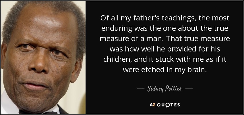 Of all my father's teachings, the most enduring was the one about the true measure of a man. That true measure was how well he provided for his children, and it stuck with me as if it were etched in my brain. - Sidney Poitier