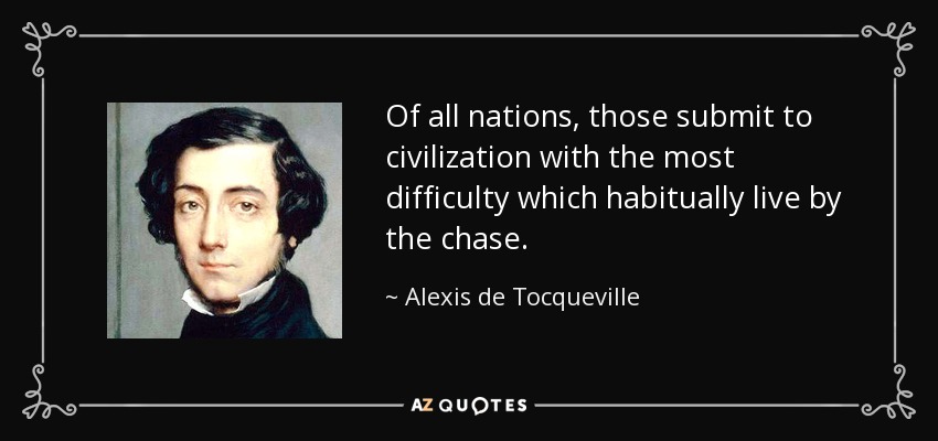 Of all nations, those submit to civilization with the most difficulty which habitually live by the chase. - Alexis de Tocqueville