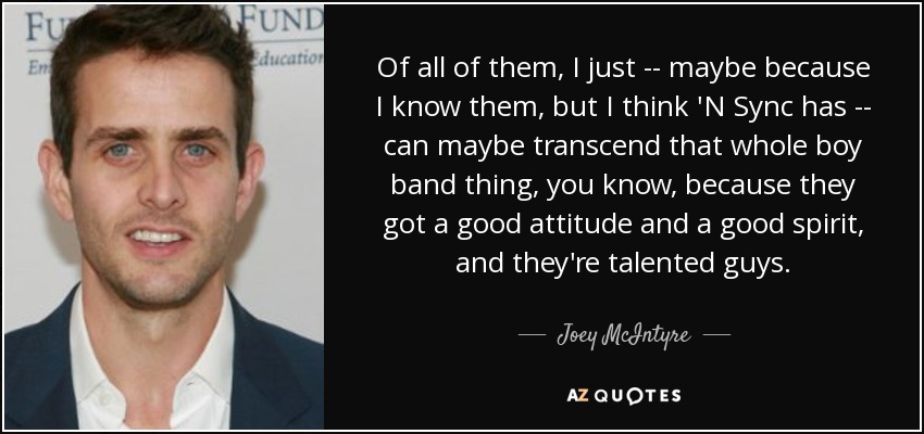 Of all of them, I just -- maybe because I know them, but I think 'N Sync has -- can maybe transcend that whole boy band thing, you know, because they got a good attitude and a good spirit, and they're talented guys. - Joey McIntyre