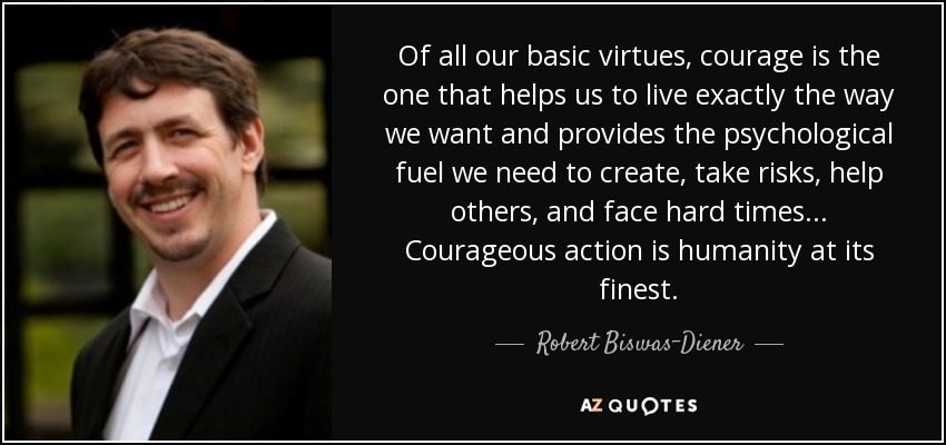 Of all our basic virtues, courage is the one that helps us to live exactly the way we want and provides the psychological fuel we need to create, take risks, help others, and face hard times... Courageous action is humanity at its finest. - Robert Biswas-Diener