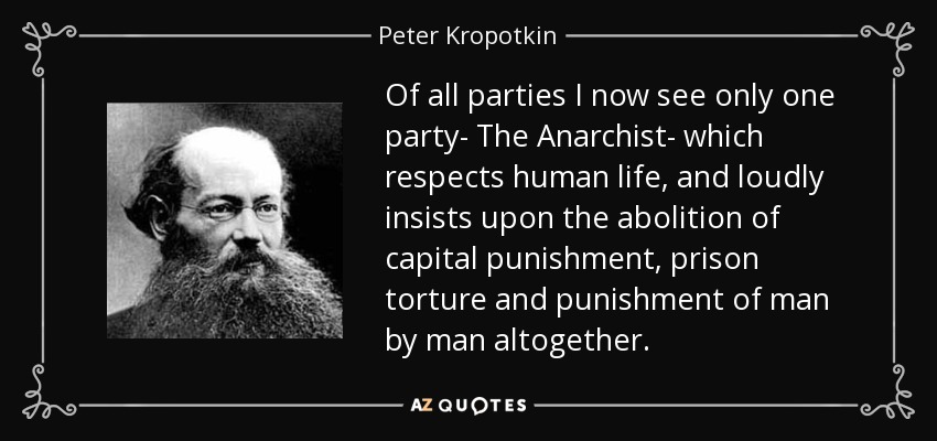 Of all parties I now see only one party- The Anarchist- which respects human life, and loudly insists upon the abolition of capital punishment, prison torture and punishment of man by man altogether. - Peter Kropotkin