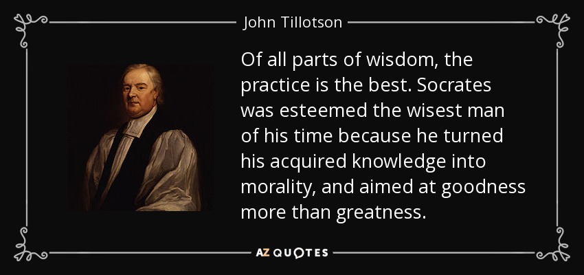 Of all parts of wisdom, the practice is the best. Socrates was esteemed the wisest man of his time because he turned his acquired knowledge into morality, and aimed at goodness more than greatness. - John Tillotson