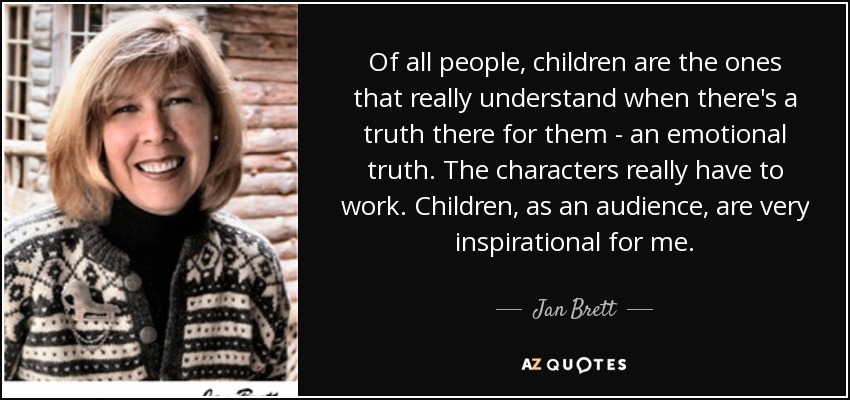 Of all people, children are the ones that really understand when there's a truth there for them - an emotional truth. The characters really have to work. Children, as an audience, are very inspirational for me. - Jan Brett