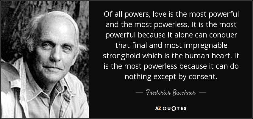 Of all powers, love is the most powerful and the most powerless. It is the most powerful because it alone can conquer that final and most impregnable stronghold which is the human heart. It is the most powerless because it can do nothing except by consent. - Frederick Buechner