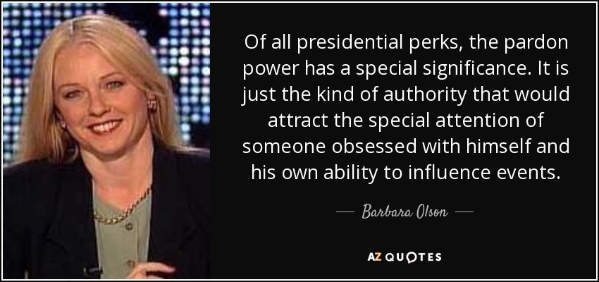 Of all presidential perks, the pardon power has a special significance. It is just the kind of authority that would attract the special attention of someone obsessed with himself and his own ability to influence events. - Barbara Olson