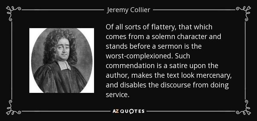 Of all sorts of flattery, that which comes from a solemn character and stands before a sermon is the worst-complexioned. Such commendation is a satire upon the author, makes the text look mercenary, and disables the discourse from doing service. - Jeremy Collier
