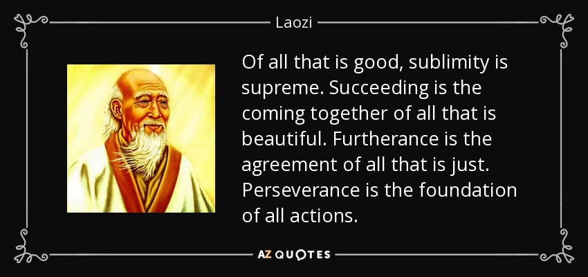 Of all that is good, sublimity is supreme. Succeeding is the coming together of all that is beautiful. Furtherance is the agreement of all that is just. Perseverance is the foundation of all actions. - Laozi