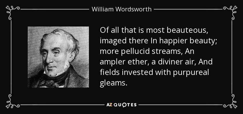 Of all that is most beauteous, imaged there In happier beauty; more pellucid streams, An ampler ether, a diviner air, And fields invested with purpureal gleams. - William Wordsworth