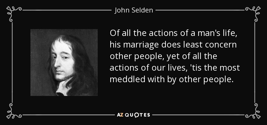Of all the actions of a man's life, his marriage does least concern other people, yet of all the actions of our lives, 'tis the most meddled with by other people. - John Selden