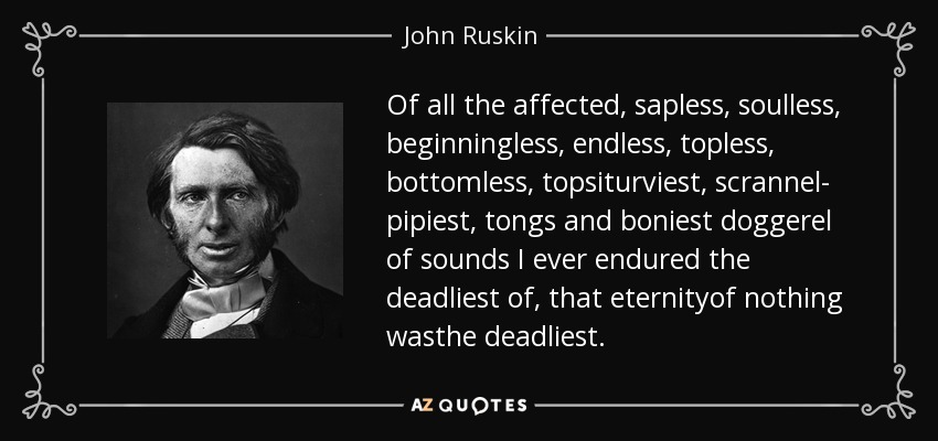 Of all the affected, sapless, soulless, beginningless, endless, topless, bottomless, topsiturviest, scrannel- pipiest, tongs and boniest doggerel of sounds I ever endured the deadliest of, that eternityof nothing wasthe deadliest. - John Ruskin
