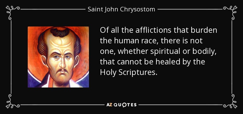 Of all the afflictions that burden the human race, there is not one, whether spiritual or bodily, that cannot be healed by the Holy Scriptures. - Saint John Chrysostom