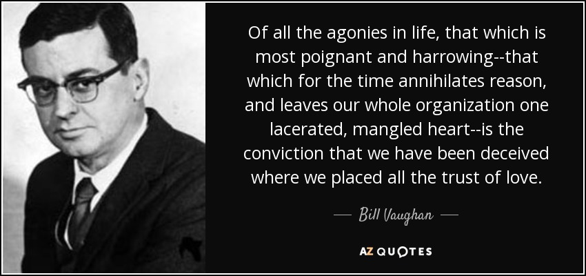 Of all the agonies in life, that which is most poignant and harrowing--that which for the time annihilates reason, and leaves our whole organization one lacerated, mangled heart--is the conviction that we have been deceived where we placed all the trust of love. - Bill Vaughan