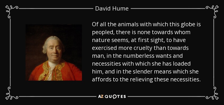 Of all the animals with which this globe is peopled, there is none towards whom nature seems, at first sight, to have exercised more cruelty than towards man, in the numberless wants and necessities with which she has loaded him, and in the slender means which she affords to the relieving these necessities. - David Hume