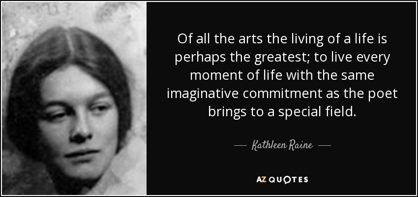 Of all the arts the living of a life is perhaps the greatest; to live every moment of life with the same imaginative commitment as the poet brings to a special field. - Kathleen Raine