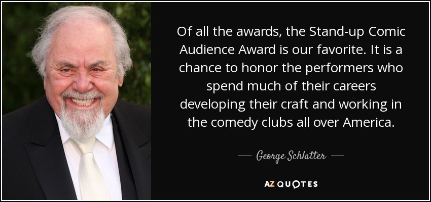 Of all the awards, the Stand-up Comic Audience Award is our favorite. It is a chance to honor the performers who spend much of their careers developing their craft and working in the comedy clubs all over America. - George Schlatter
