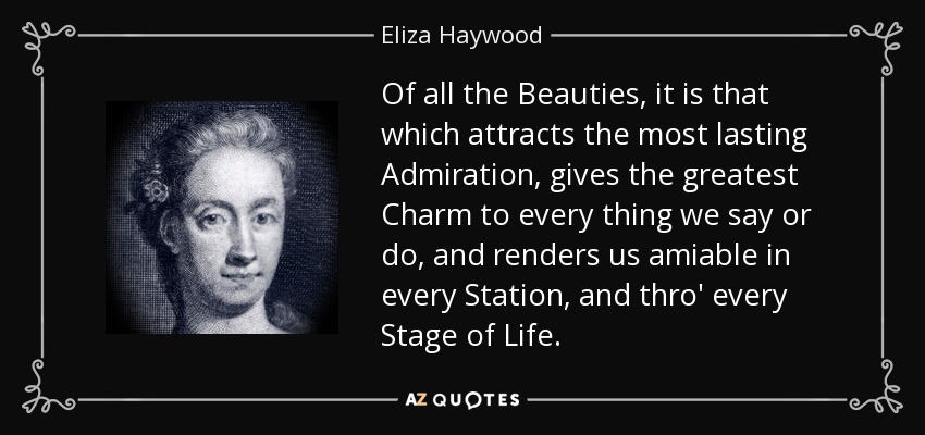 Of all the Beauties, it is that which attracts the most lasting Admiration, gives the greatest Charm to every thing we say or do, and renders us amiable in every Station, and thro' every Stage of Life. - Eliza Haywood