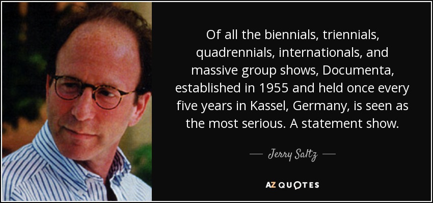 Of all the biennials, triennials, quadrennials, internationals, and massive group shows, Documenta, established in 1955 and held once every five years in Kassel, Germany, is seen as the most serious. A statement show. - Jerry Saltz
