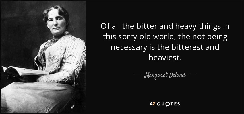 Of all the bitter and heavy things in this sorry old world, the not being necessary is the bitterest and heaviest. - Margaret Deland