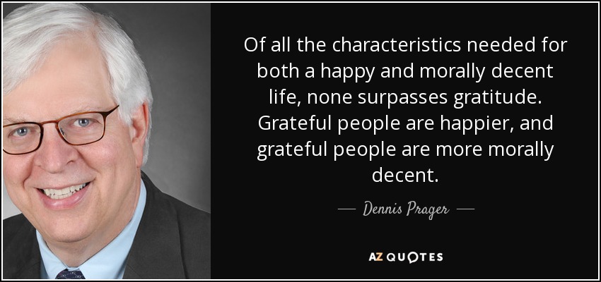Of all the characteristics needed for both a happy and morally decent life, none surpasses gratitude. Grateful people are happier, and grateful people are more morally decent. - Dennis Prager