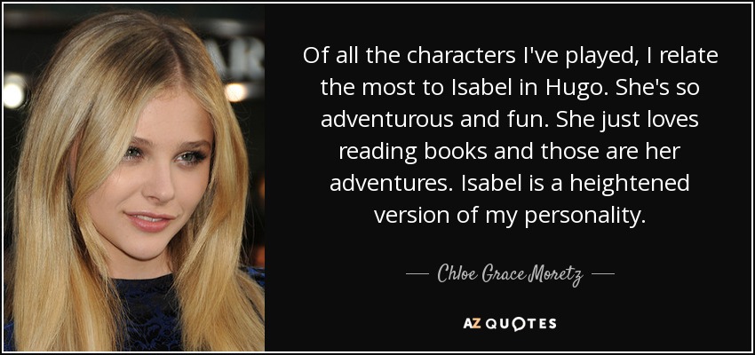 Of all the characters I've played, I relate the most to Isabel in Hugo. She's so adventurous and fun. She just loves reading books and those are her adventures. Isabel is a heightened version of my personality. - Chloe Grace Moretz