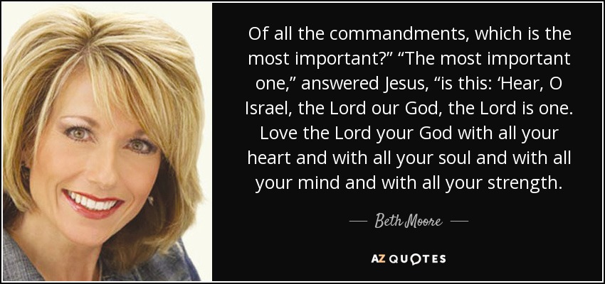 Of all the commandments, which is the most important?” “The most important one,” answered Jesus, “is this: ‘Hear, O Israel, the Lord our God, the Lord is one. Love the Lord your God with all your heart and with all your soul and with all your mind and with all your strength. - Beth Moore