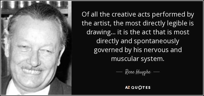 Of all the creative acts performed by the artist, the most directly legible is drawing... it is the act that is most directly and spontaneously governed by his nervous and muscular system. - Rene Huyghe