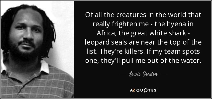 Of all the creatures in the world that really frighten me - the hyena in Africa, the great white shark - leopard seals are near the top of the list. They're killers. If my team spots one, they'll pull me out of the water. - Lewis Gordon