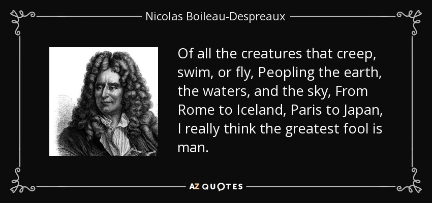 Of all the creatures that creep, swim, or fly, Peopling the earth, the waters, and the sky, From Rome to Iceland, Paris to Japan, I really think the greatest fool is man. - Nicolas Boileau-Despreaux