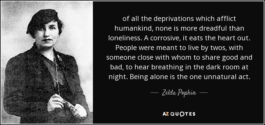 of all the deprivations which afflict humankind, none is more dreadful than loneliness. A corrosive, it eats the heart out. People were meant to live by twos, with someone close with whom to share good and bad, to hear breathing in the dark room at night. Being alone is the one unnatural act. - Zelda Popkin