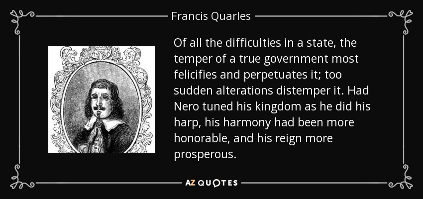 Of all the difficulties in a state, the temper of a true government most felicifies and perpetuates it; too sudden alterations distemper it. Had Nero tuned his kingdom as he did his harp, his harmony had been more honorable, and his reign more prosperous. - Francis Quarles