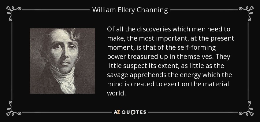 Of all the discoveries which men need to make, the most important, at the present moment, is that of the self-forming power treasured up in themselves. They little suspect its extent, as little as the savage apprehends the energy which the mind is created to exert on the material world. - William Ellery Channing