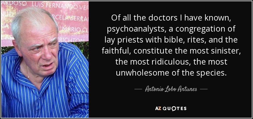 Of all the doctors I have known, psychoanalysts, a congregation of lay priests with bible, rites, and the faithful, constitute the most sinister, the most ridiculous, the most unwholesome of the species. - Antonio Lobo Antunes
