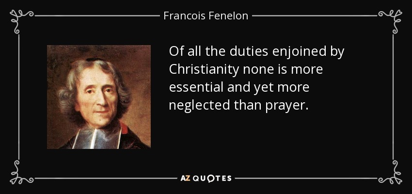 Of all the duties enjoined by Christianity none is more essential and yet more neglected than prayer. - Francois Fenelon