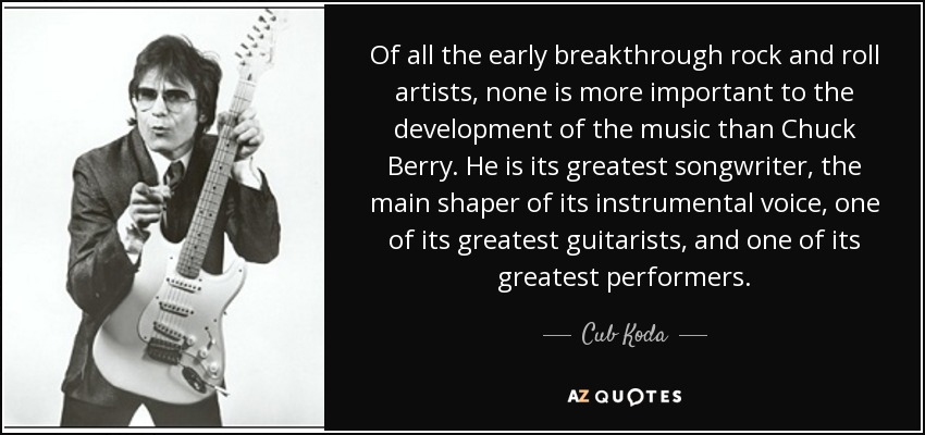 Of all the early breakthrough rock and roll artists, none is more important to the development of the music than Chuck Berry. He is its greatest songwriter, the main shaper of its instrumental voice, one of its greatest guitarists, and one of its greatest performers. - Cub Koda