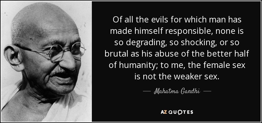 Of all the evils for which man has made himself responsible, none is so degrading, so shocking, or so brutal as his abuse of the better half of humanity; to me, the female sex is not the weaker sex. - Mahatma Gandhi