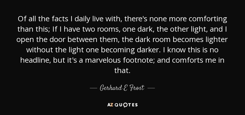 Of all the facts I daily live with, there's none more comforting than this; If I have two rooms, one dark, the other light, and I open the door between them, the dark room becomes lighter without the light one becoming darker. I know this is no headline, but it's a marvelous footnote; and comforts me in that. - Gerhard E Frost