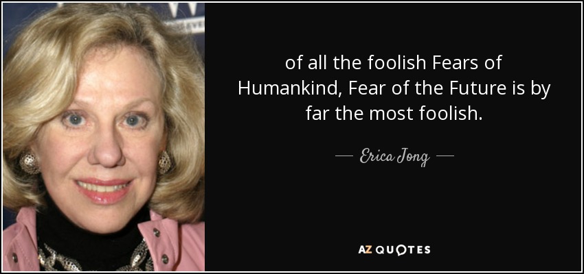 of all the foolish Fears of Humankind, Fear of the Future is by far the most foolish. - Erica Jong