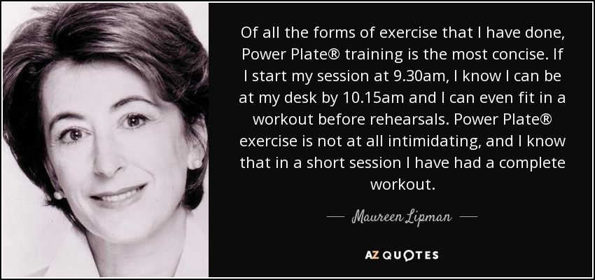 Of all the forms of exercise that I have done, Power Plate® training is the most concise. If I start my session at 9.30am, I know I can be at my desk by 10.15am and I can even fit in a workout before rehearsals. Power Plate® exercise is not at all intimidating, and I know that in a short session I have had a complete workout. - Maureen Lipman