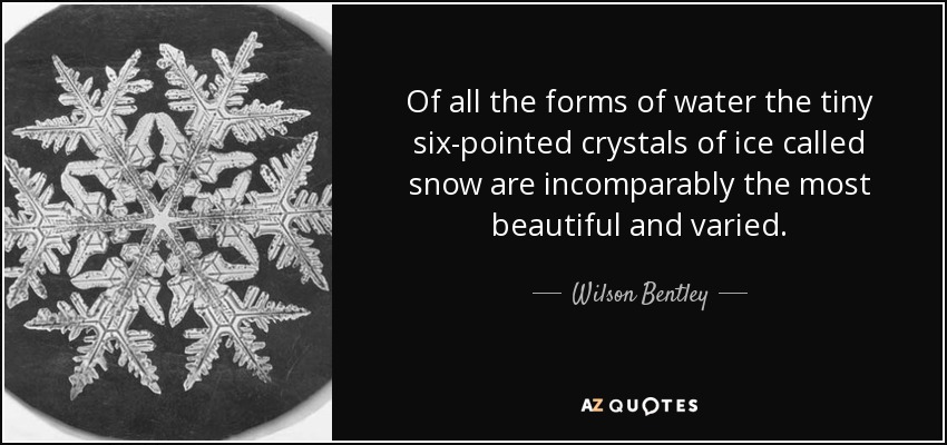 Of all the forms of water the tiny six-pointed crystals of ice called snow are incomparably the most beautiful and varied. - Wilson Bentley