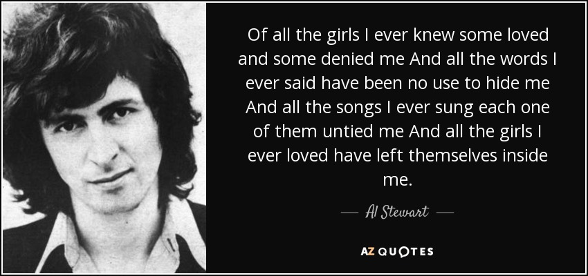 Of all the girls I ever knew some loved and some denied me And all the words I ever said have been no use to hide me And all the songs I ever sung each one of them untied me And all the girls I ever loved have left themselves inside me. - Al Stewart