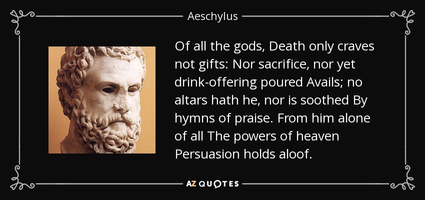 Of all the gods, Death only craves not gifts: Nor sacrifice, nor yet drink-offering poured Avails; no altars hath he, nor is soothed By hymns of praise. From him alone of all The powers of heaven Persuasion holds aloof. - Aeschylus