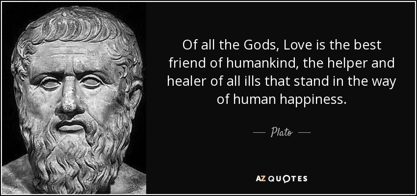 Of all the Gods, Love is the best friend of humankind, the helper and healer of all ills that stand in the way of human happiness. - Plato
