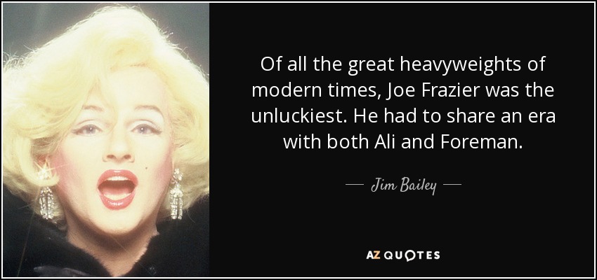 Of all the great heavyweights of modern times, Joe Frazier was the unluckiest. He had to share an era with both Ali and Foreman. - Jim Bailey