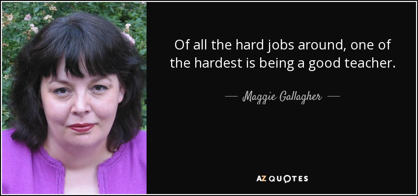 Of all the hard jobs around, one of the hardest is being a good teacher. - Maggie Gallagher