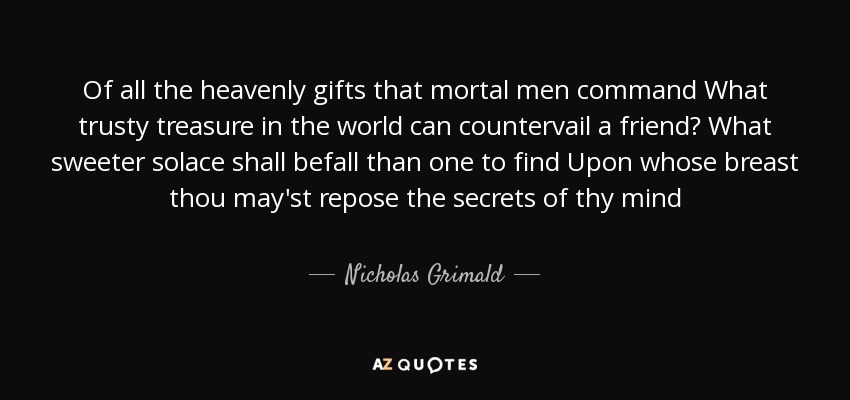 Of all the heavenly gifts that mortal men command What trusty treasure in the world can countervail a friend? What sweeter solace shall befall than one to find Upon whose breast thou may'st repose the secrets of thy mind - Nicholas Grimald